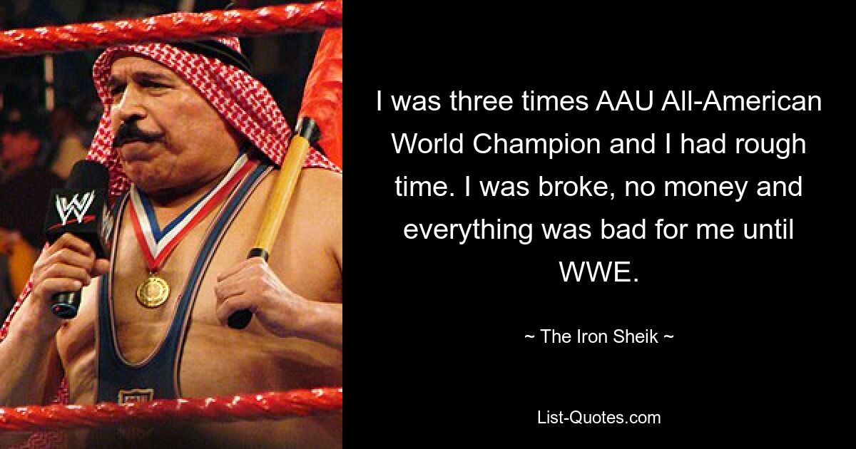 I was three times AAU All-American World Champion and I had rough time. I was broke, no money and everything was bad for me until WWE. — © The Iron Sheik