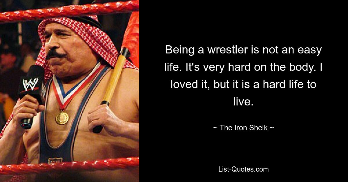 Being a wrestler is not an easy life. It's very hard on the body. I loved it, but it is a hard life to live. — © The Iron Sheik