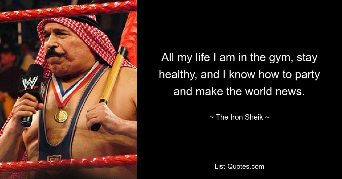 All my life I am in the gym, stay healthy, and I know how to party and make the world news. — © The Iron Sheik