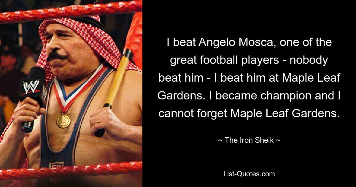 I beat Angelo Mosca, one of the great football players - nobody beat him - I beat him at Maple Leaf Gardens. I became champion and I cannot forget Maple Leaf Gardens. — © The Iron Sheik