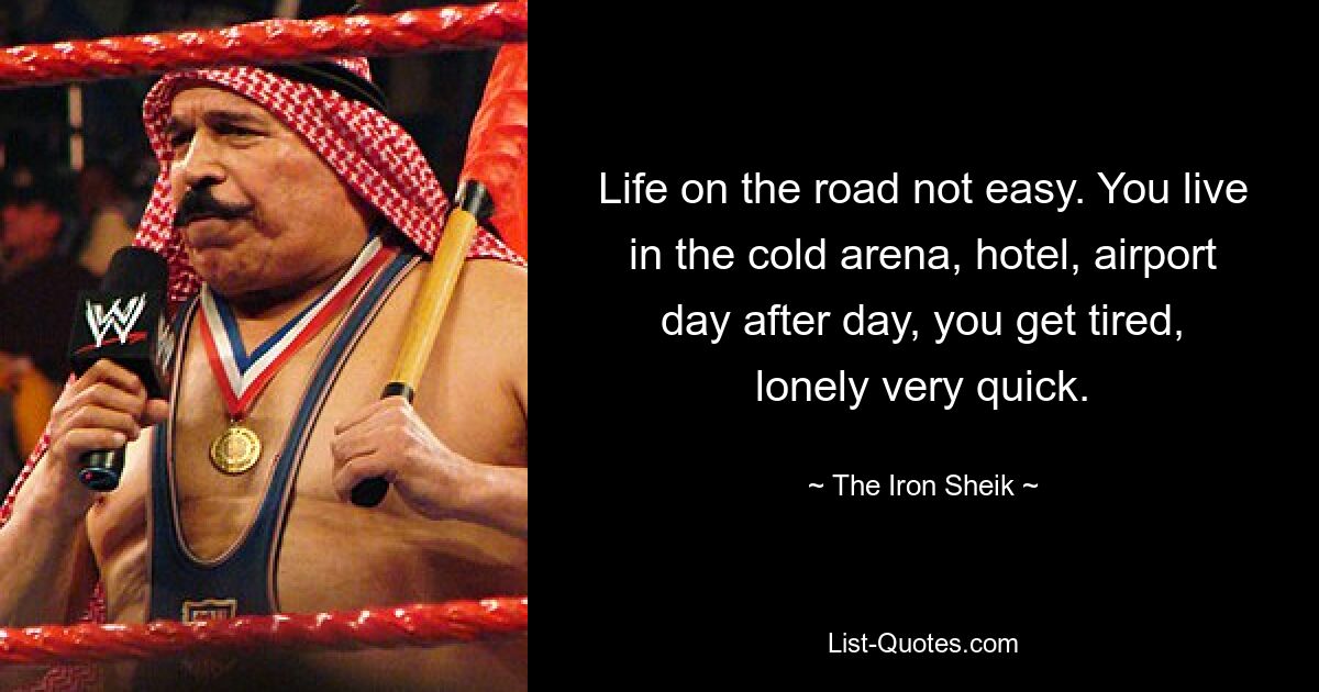 Life on the road not easy. You live in the cold arena, hotel, airport day after day, you get tired, lonely very quick. — © The Iron Sheik