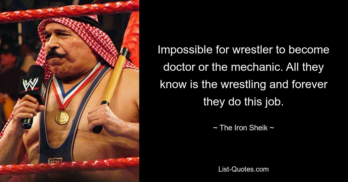 Impossible for wrestler to become doctor or the mechanic. All they know is the wrestling and forever they do this job. — © The Iron Sheik