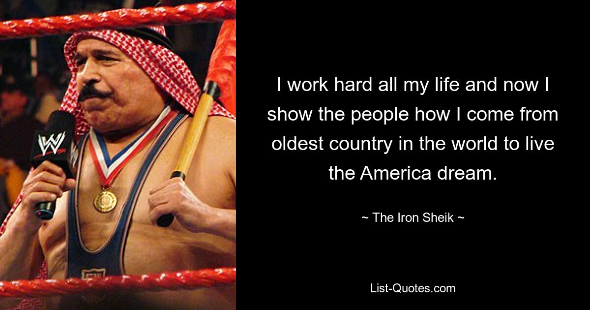 I work hard all my life and now I show the people how I come from oldest country in the world to live the America dream. — © The Iron Sheik