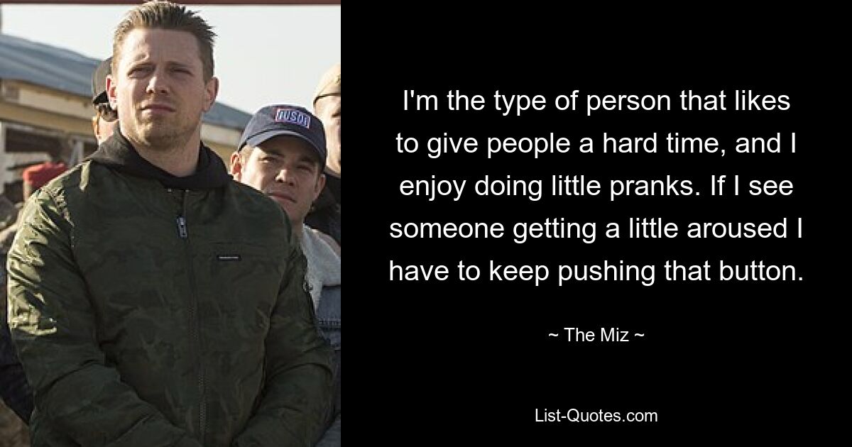 I'm the type of person that likes to give people a hard time, and I enjoy doing little pranks. If I see someone getting a little aroused I have to keep pushing that button. — © The Miz