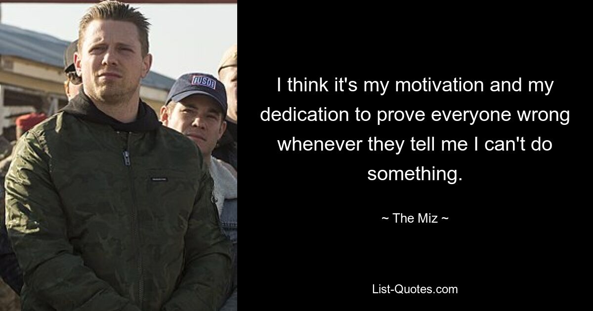 I think it's my motivation and my dedication to prove everyone wrong whenever they tell me I can't do something. — © The Miz