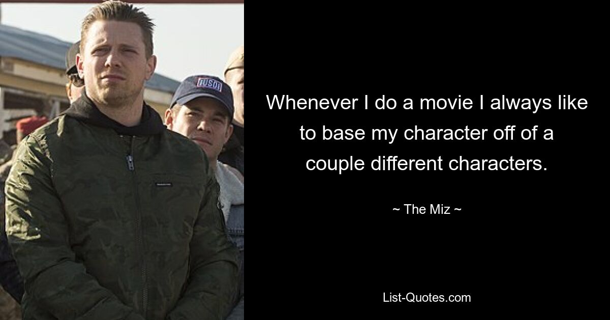 Whenever I do a movie I always like to base my character off of a couple different characters. — © The Miz