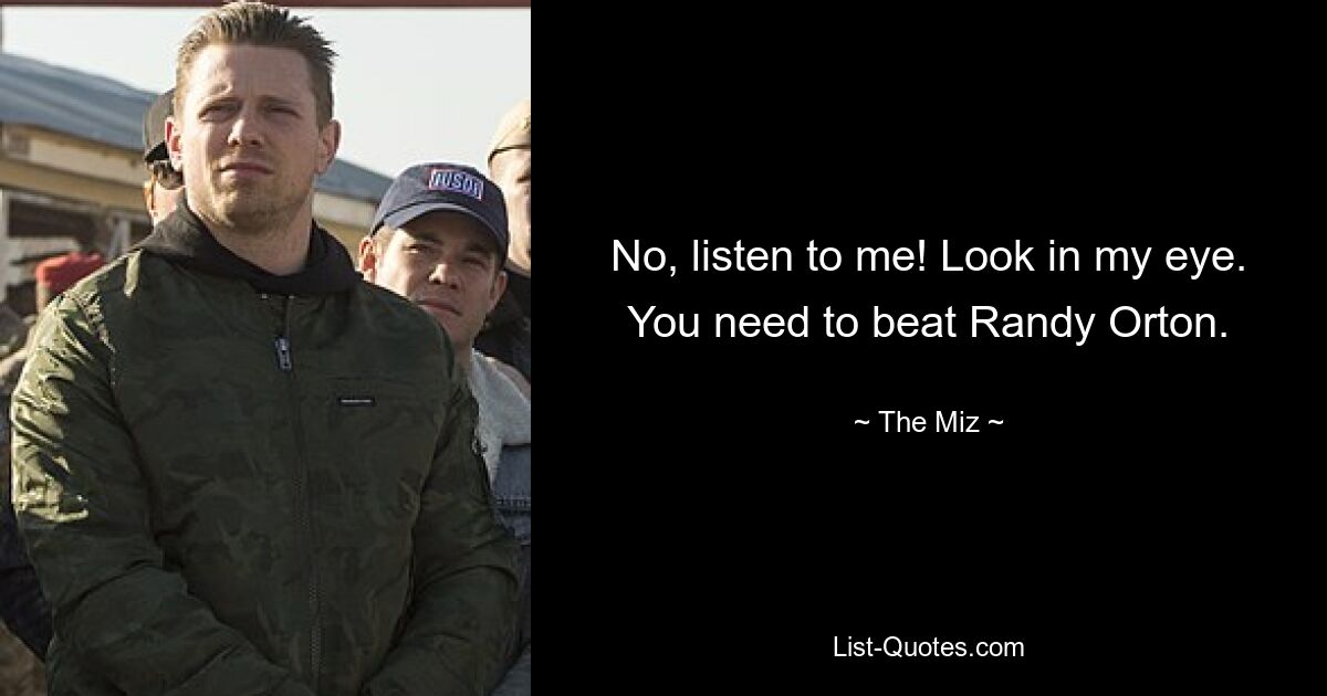 No, listen to me! Look in my eye. You need to beat Randy Orton. — © The Miz