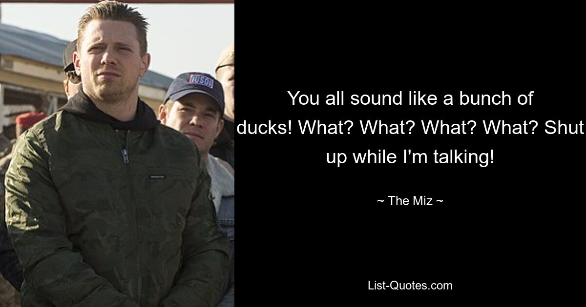 You all sound like a bunch of ducks! What? What? What? What? Shut up while I'm talking! — © The Miz