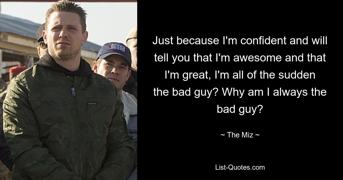 Just because I'm confident and will tell you that I'm awesome and that I'm great, I'm all of the sudden the bad guy? Why am I always the bad guy? — © The Miz