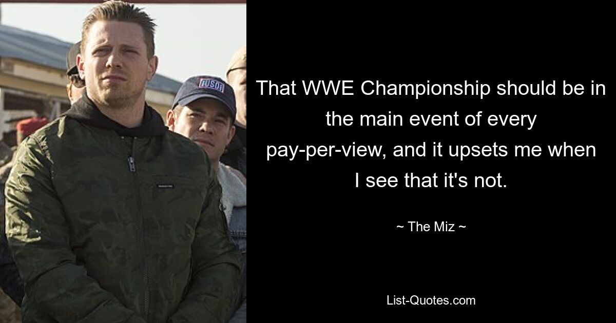 That WWE Championship should be in the main event of every pay-per-view, and it upsets me when I see that it's not. — © The Miz