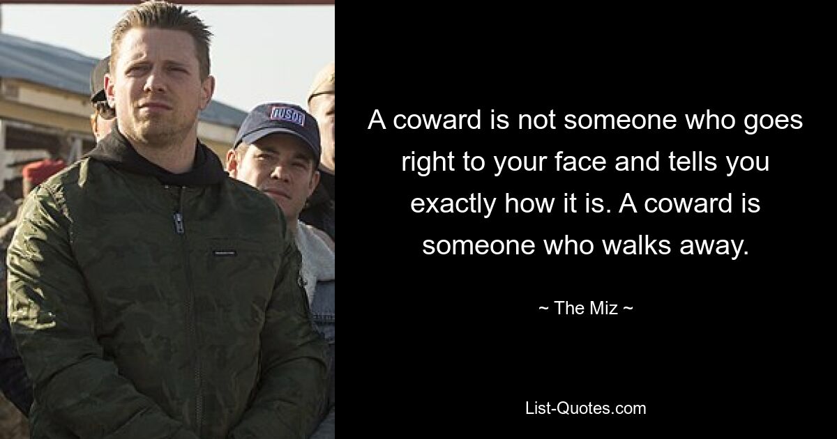 A coward is not someone who goes right to your face and tells you exactly how it is. A coward is someone who walks away. — © The Miz