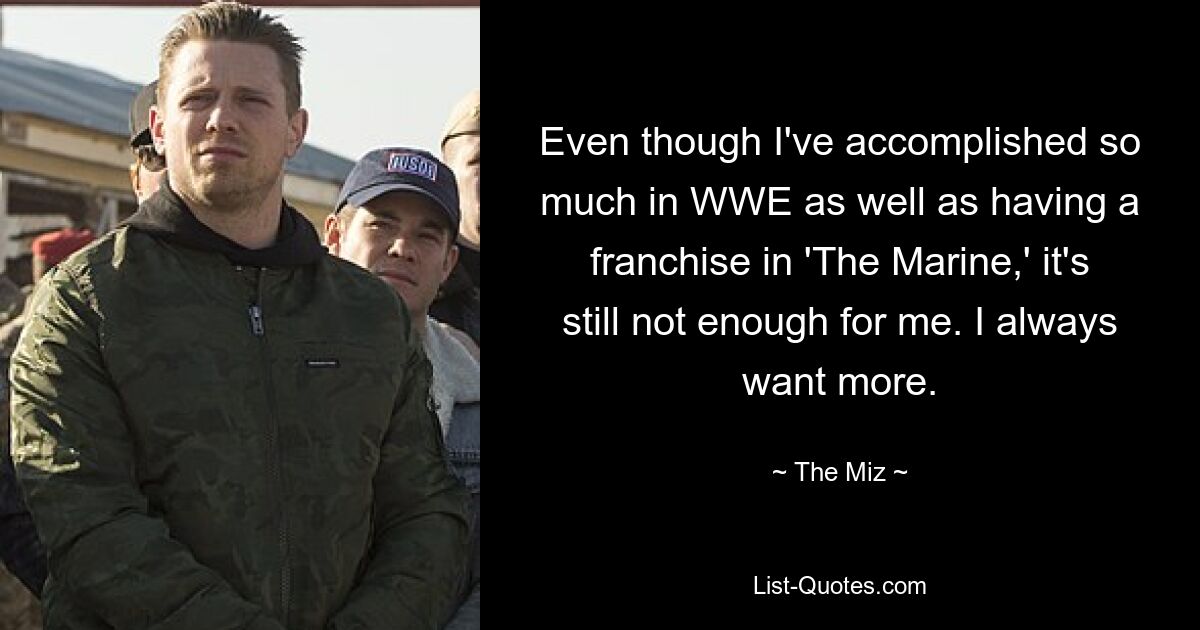 Even though I've accomplished so much in WWE as well as having a franchise in 'The Marine,' it's still not enough for me. I always want more. — © The Miz