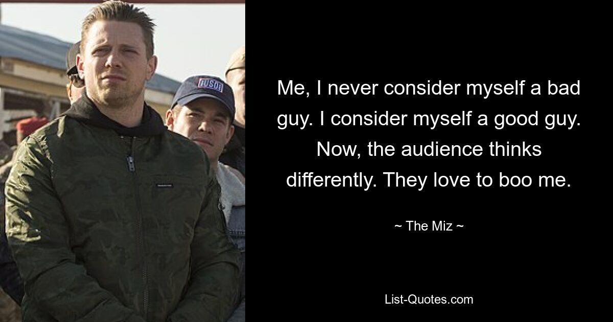 Me, I never consider myself a bad guy. I consider myself a good guy. Now, the audience thinks differently. They love to boo me. — © The Miz