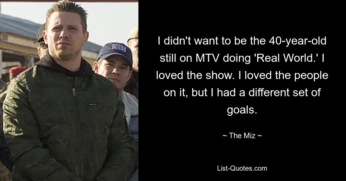 I didn't want to be the 40-year-old still on MTV doing 'Real World.' I loved the show. I loved the people on it, but I had a different set of goals. — © The Miz