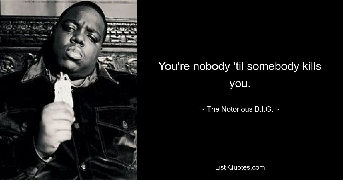 You're nobody 'til somebody kills you. — © The Notorious B.I.G.