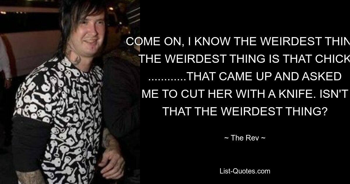 COME ON, I KNOW THE WEIRDEST THING. THE WEIRDEST THING IS THAT CHICK ............THAT CAME UP AND ASKED ME TO CUT HER WITH A KNIFE. ISN'T THAT THE WEIRDEST THING? — © The Rev