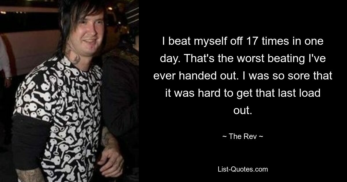 I beat myself off 17 times in one day. That's the worst beating I've ever handed out. I was so sore that it was hard to get that last load out. — © The Rev