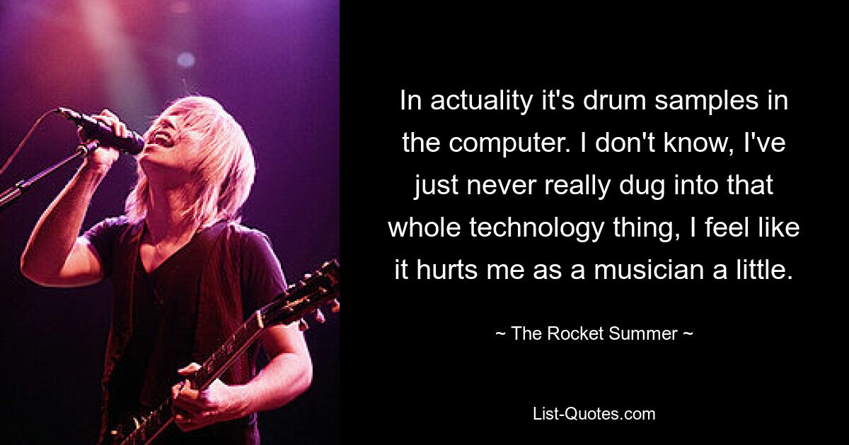 In actuality it's drum samples in the computer. I don't know, I've just never really dug into that whole technology thing, I feel like it hurts me as a musician a little. — © The Rocket Summer