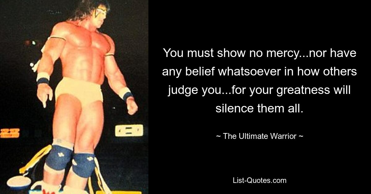 You must show no mercy...nor have any belief whatsoever in how others judge you...for your greatness will silence them all. — © The Ultimate Warrior