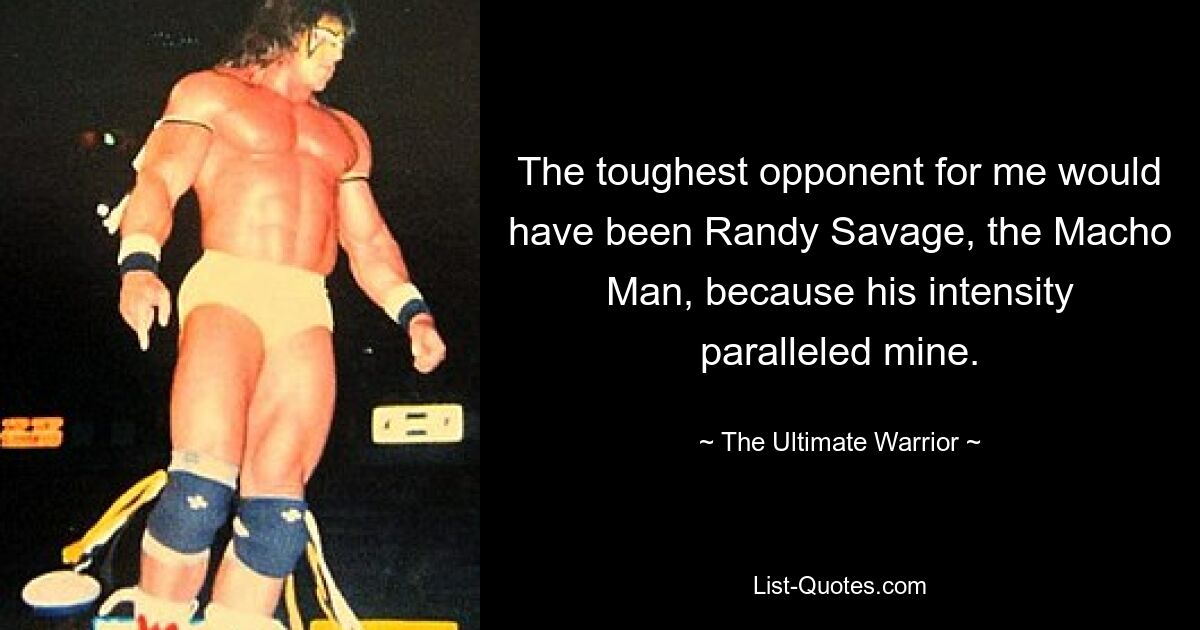 The toughest opponent for me would have been Randy Savage, the Macho Man, because his intensity paralleled mine. — © The Ultimate Warrior