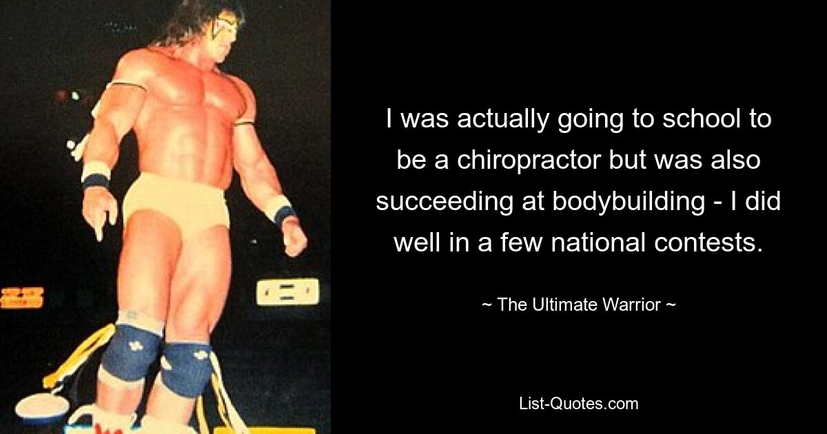 I was actually going to school to be a chiropractor but was also succeeding at bodybuilding - I did well in a few national contests. — © The Ultimate Warrior