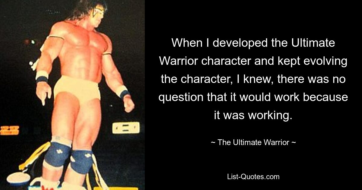 When I developed the Ultimate Warrior character and kept evolving the character, I knew, there was no question that it would work because it was working. — © The Ultimate Warrior