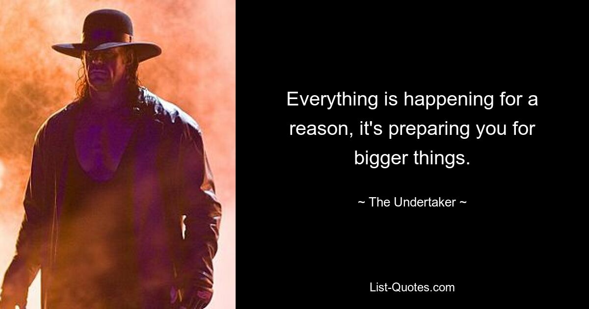 Everything is happening for a reason, it's preparing you for bigger things. — © The Undertaker