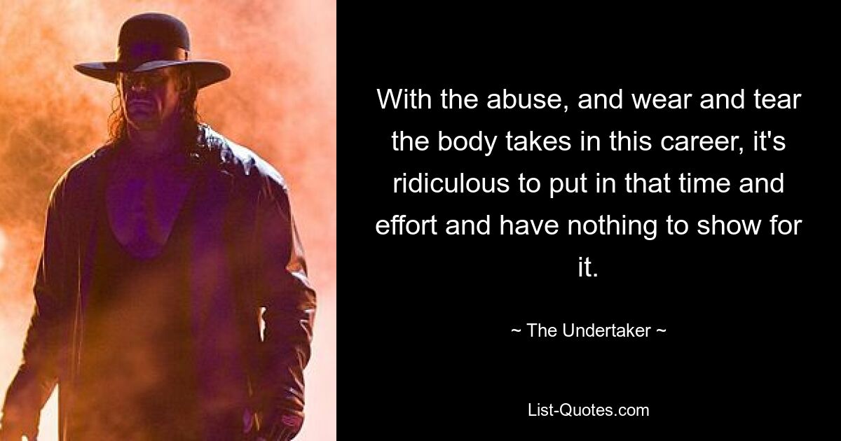 With the abuse, and wear and tear the body takes in this career, it's ridiculous to put in that time and effort and have nothing to show for it. — © The Undertaker