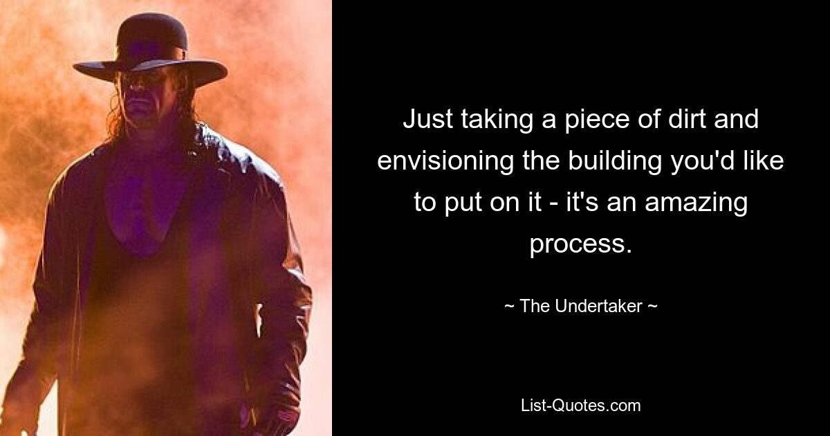 Just taking a piece of dirt and envisioning the building you'd like to put on it - it's an amazing process. — © The Undertaker