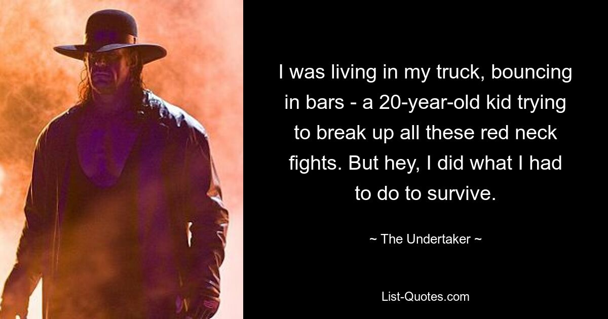 I was living in my truck, bouncing in bars - a 20-year-old kid trying to break up all these red neck fights. But hey, I did what I had to do to survive. — © The Undertaker