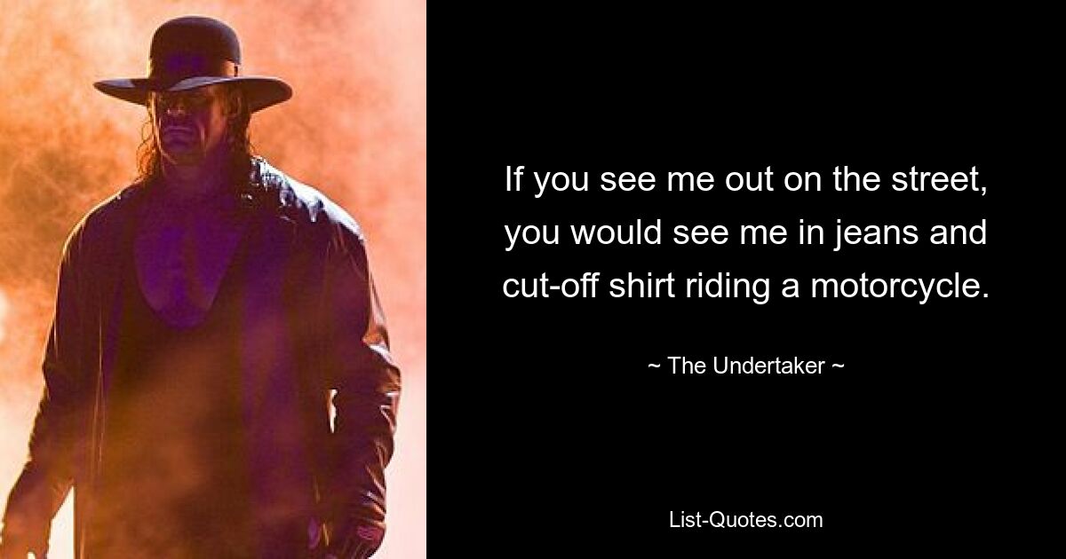 If you see me out on the street, you would see me in jeans and cut-off shirt riding a motorcycle. — © The Undertaker