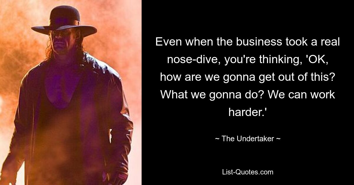 Even when the business took a real nose-dive, you're thinking, 'OK, how are we gonna get out of this? What we gonna do? We can work harder.' — © The Undertaker