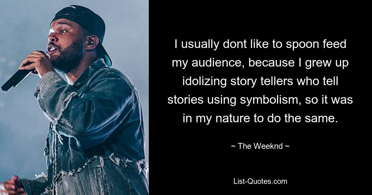 I usually dont like to spoon feed my audience, because I grew up idolizing story tellers who tell stories using symbolism, so it was in my nature to do the same. — © The Weeknd