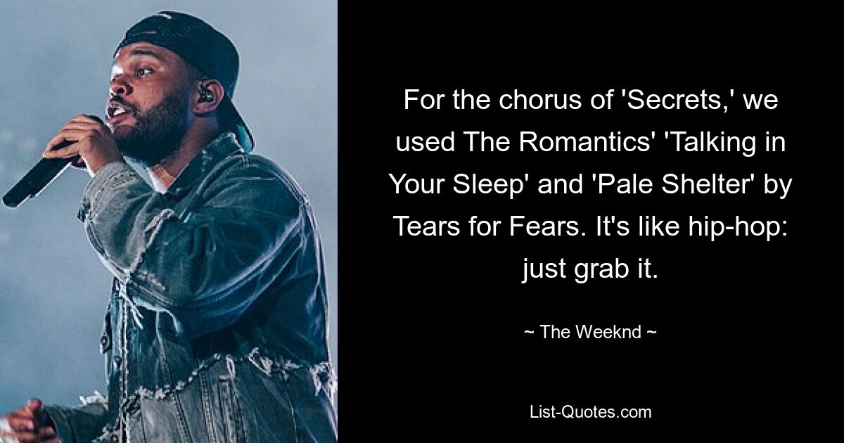 For the chorus of 'Secrets,' we used The Romantics' 'Talking in Your Sleep' and 'Pale Shelter' by Tears for Fears. It's like hip-hop: just grab it. — © The Weeknd