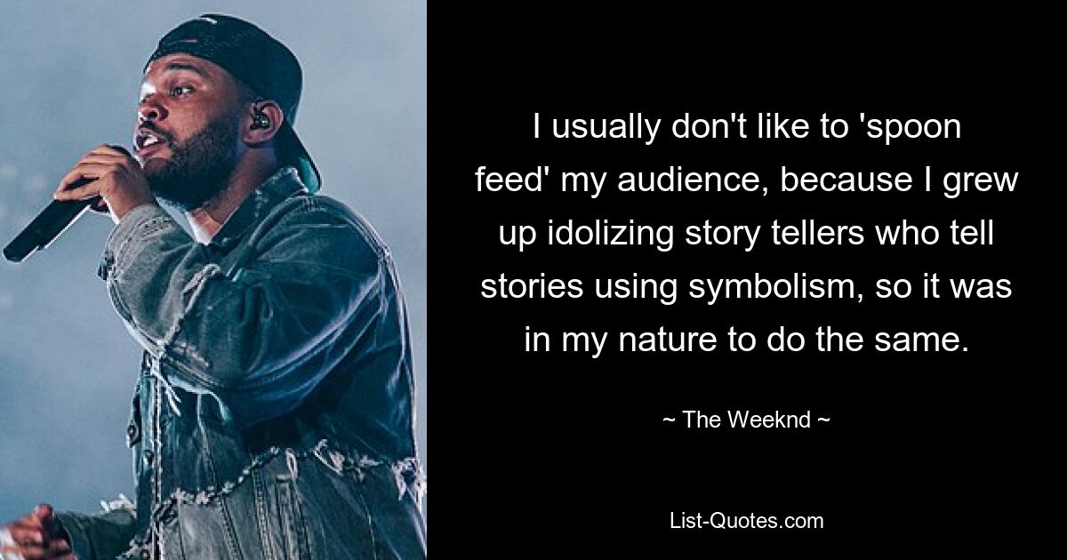 I usually don't like to 'spoon feed' my audience, because I grew up idolizing story tellers who tell stories using symbolism, so it was in my nature to do the same. — © The Weeknd