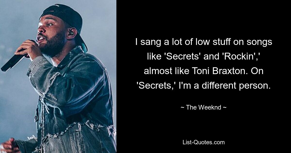 I sang a lot of low stuff on songs like 'Secrets' and 'Rockin',' almost like Toni Braxton. On 'Secrets,' I'm a different person. — © The Weeknd