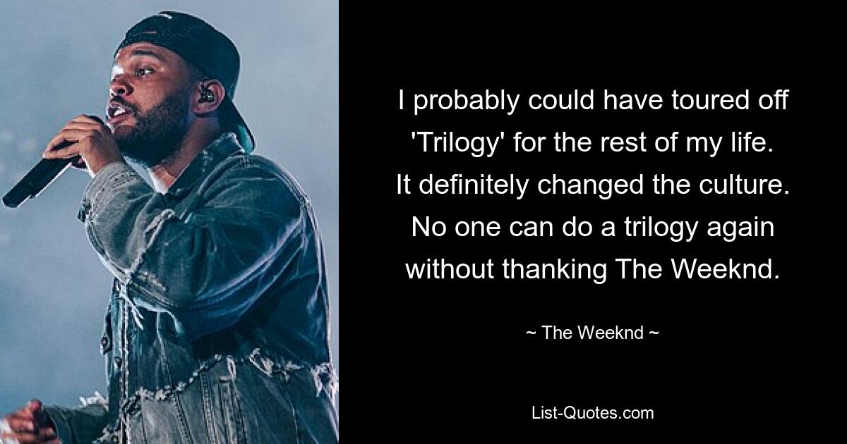 I probably could have toured off 'Trilogy' for the rest of my life. It definitely changed the culture. No one can do a trilogy again without thanking The Weeknd. — © The Weeknd