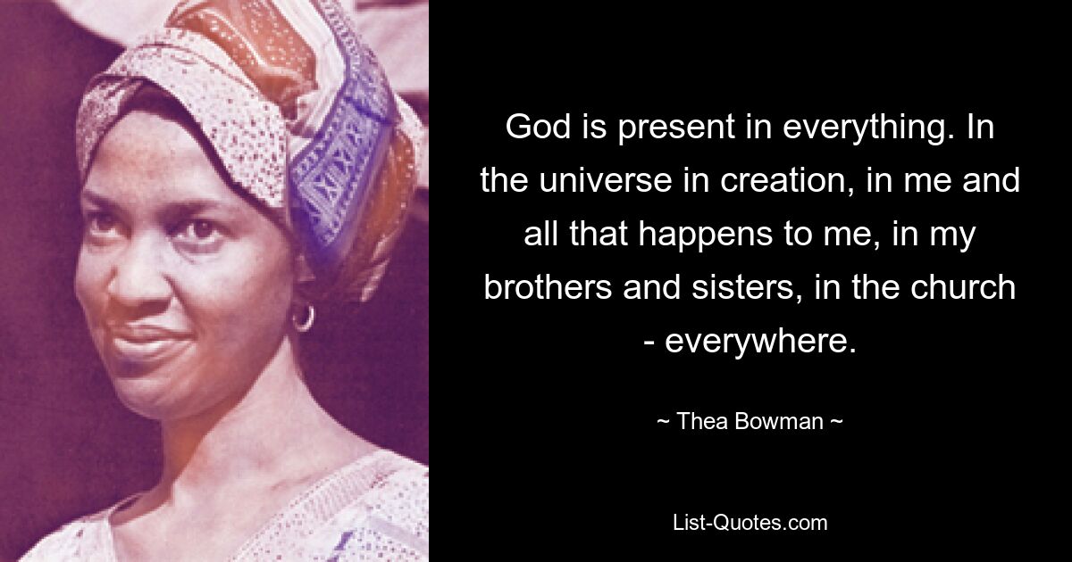 God is present in everything. In the universe in creation, in me and all that happens to me, in my brothers and sisters, in the church - everywhere. — © Thea Bowman