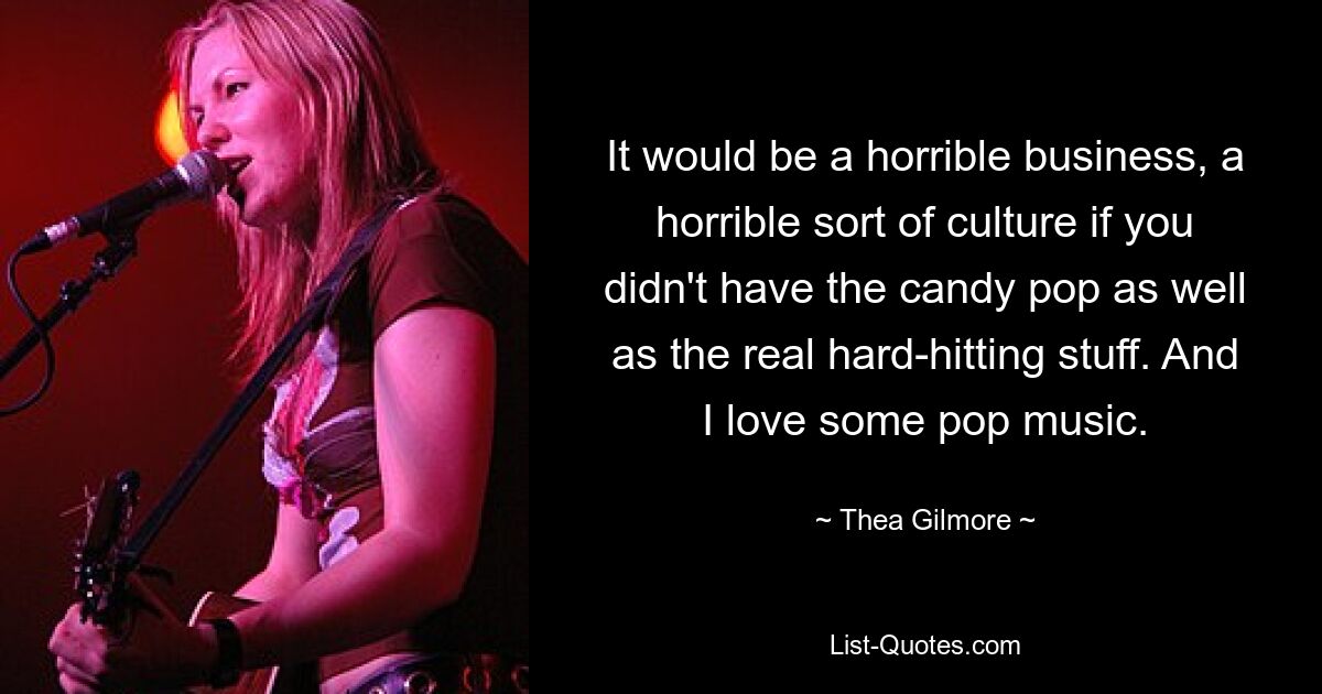 It would be a horrible business, a horrible sort of culture if you didn't have the candy pop as well as the real hard-hitting stuff. And I love some pop music. — © Thea Gilmore