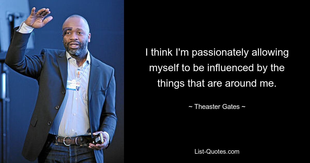 I think I'm passionately allowing myself to be influenced by the things that are around me. — © Theaster Gates