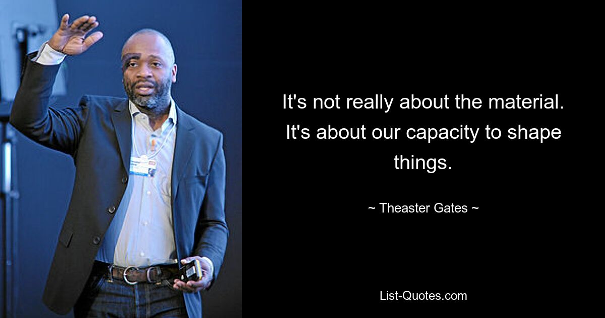 It's not really about the material. It's about our capacity to shape things. — © Theaster Gates