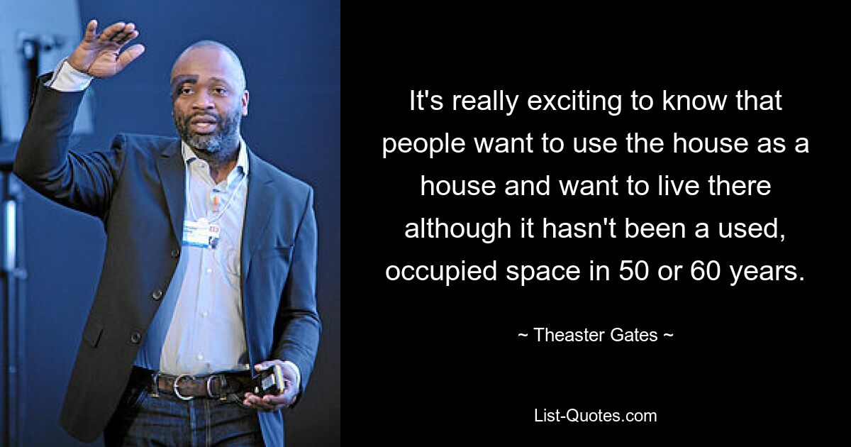 It's really exciting to know that people want to use the house as a house and want to live there although it hasn't been a used, occupied space in 50 or 60 years. — © Theaster Gates