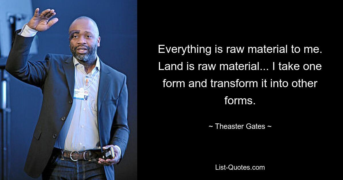 Everything is raw material to me. Land is raw material... I take one form and transform it into other forms. — © Theaster Gates