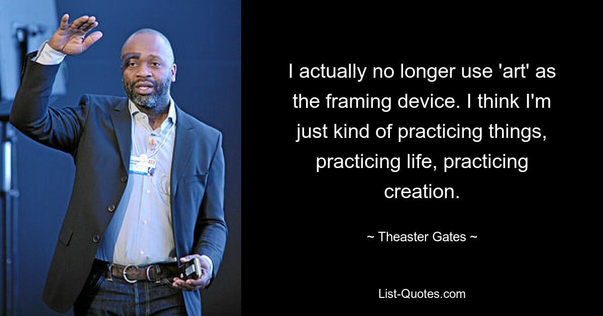 I actually no longer use 'art' as the framing device. I think I'm just kind of practicing things, practicing life, practicing creation. — © Theaster Gates