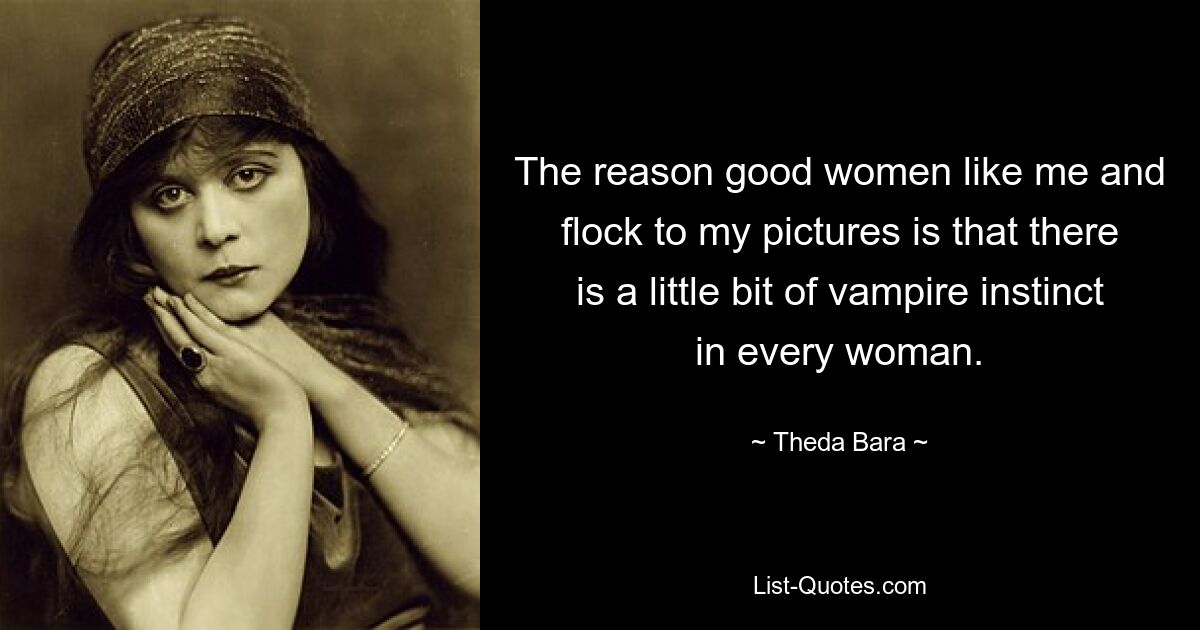 The reason good women like me and flock to my pictures is that there is a little bit of vampire instinct in every woman. — © Theda Bara