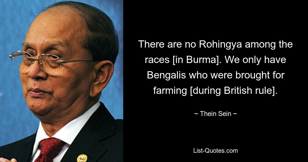 There are no Rohingya among the races [in Burma]. We only have Bengalis who were brought for farming [during British rule]. — © Thein Sein