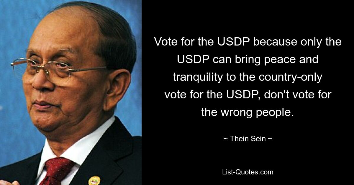 Vote for the USDP because only the USDP can bring peace and tranquility to the country-only vote for the USDP, don't vote for the wrong people. — © Thein Sein