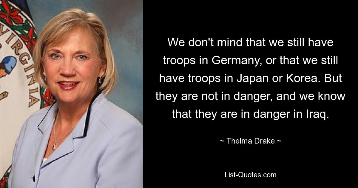 We don't mind that we still have troops in Germany, or that we still have troops in Japan or Korea. But they are not in danger, and we know that they are in danger in Iraq. — © Thelma Drake