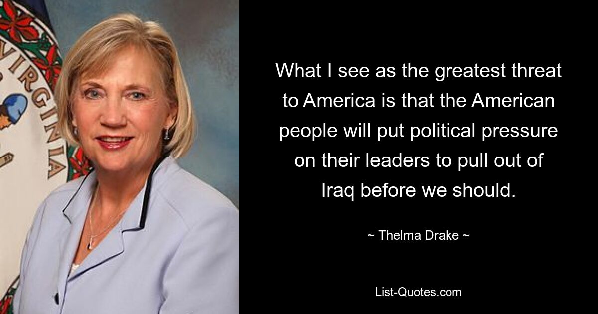 What I see as the greatest threat to America is that the American people will put political pressure on their leaders to pull out of Iraq before we should. — © Thelma Drake