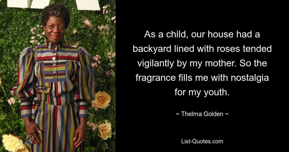 As a child, our house had a backyard lined with roses tended vigilantly by my mother. So the fragrance fills me with nostalgia for my youth. — © Thelma Golden